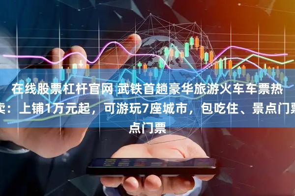 在线股票杠杆官网 武铁首趟豪华旅游火车车票热卖：上铺1万元起，可游玩7座城市，包吃住、景点门票