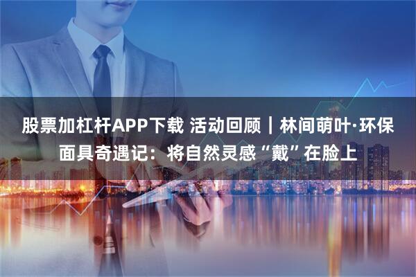 股票加杠杆APP下载 活动回顾｜林间萌叶·环保面具奇遇记：将自然灵感“戴”在脸上