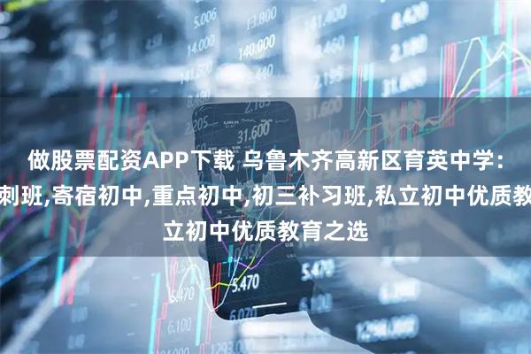 做股票配资APP下载 乌鲁木齐高新区育英中学：考前冲刺班,寄宿初中,重点初中,初三补习班,私立初中优质教育之选