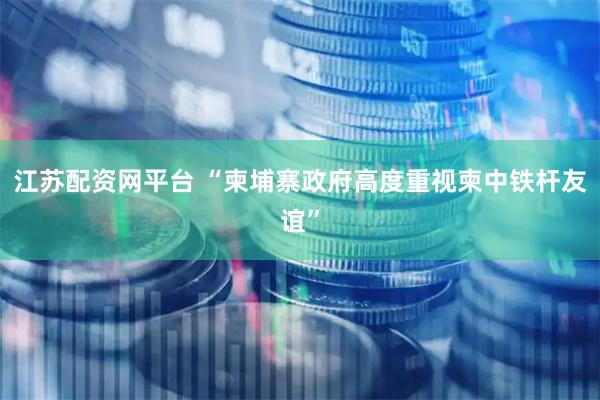 江苏配资网平台 “柬埔寨政府高度重视柬中铁杆友谊”