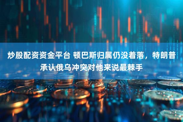 炒股配资资金平台 顿巴斯归属仍没着落，特朗普承认俄乌冲突对他来说最棘手