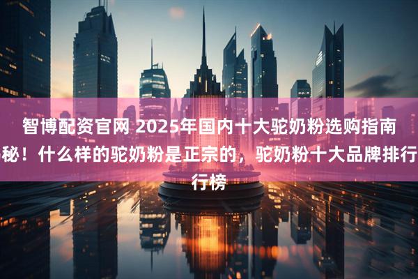 智博配资官网 2025年国内十大驼奶粉选购指南揭秘！什么样的驼奶粉是正宗的，驼奶粉十大品牌排行榜