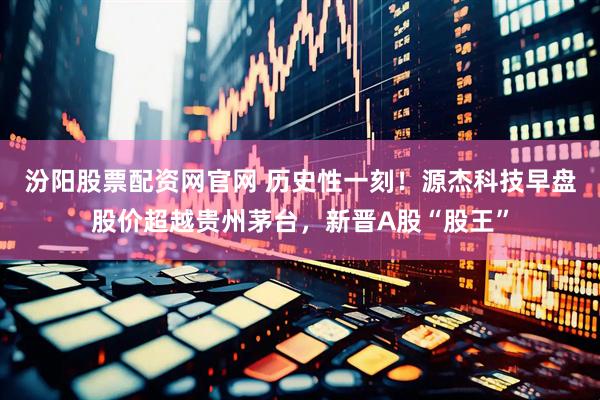 汾阳股票配资网官网 历史性一刻！源杰科技早盘股价超越贵州茅台，新晋A股“股王”