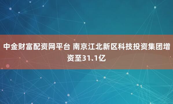 中金财富配资网平台 南京江北新区科技投资集团增资至31.1亿