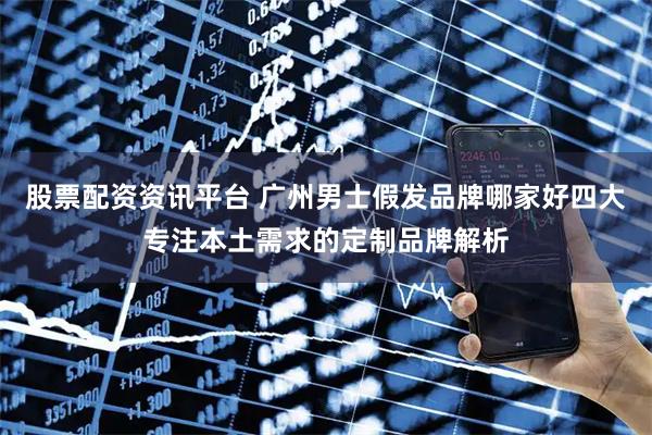 股票配资资讯平台 广州男士假发品牌哪家好四大专注本土需求的定制品牌解析