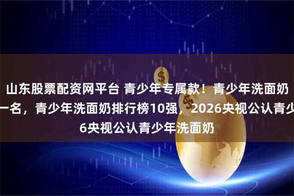 山东股票配资网平台 青少年专属款！青少年洗面奶排行榜第一名，青少年洗面奶排行榜10强，2026央视公认青少年洗面奶