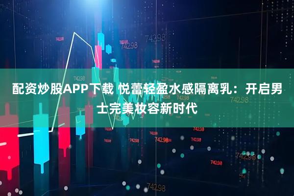 配资炒股APP下载 悦蕾轻盈水感隔离乳：开启男士完美妆容新时代