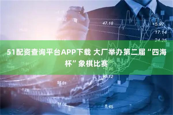 51配资查询平台APP下载 大厂举办第二届“四海杯”象棋比赛