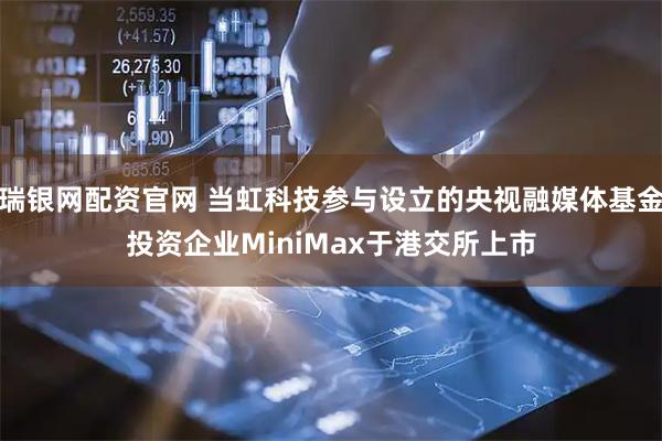 瑞银网配资官网 当虹科技参与设立的央视融媒体基金投资企业MiniMax于港交所上市