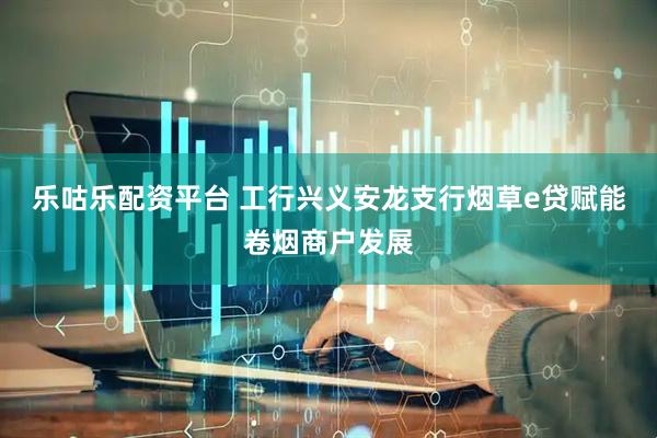 乐咕乐配资平台 工行兴义安龙支行烟草e贷赋能卷烟商户发展