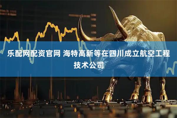 乐配网配资官网 海特高新等在四川成立航空工程技术公司
