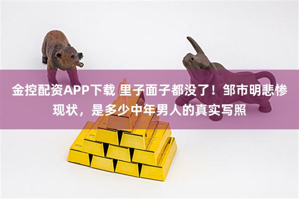 金控配资APP下载 里子面子都没了！邹市明悲惨现状，是多少中年男人的真实写照