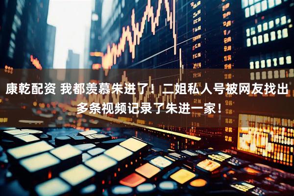 康乾配资 我都羡慕朱进了！二姐私人号被网友找出 多条视频记录了朱进一家！