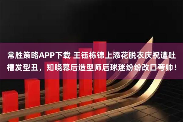 常胜策略APP下载 王钰栋锦上添花脱衣庆祝遭吐槽发型丑，知晓幕后造型师后球迷纷纷改口夸帅！