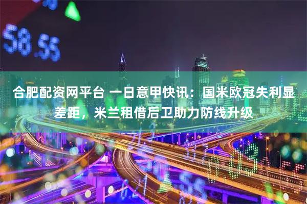 合肥配资网平台 一日意甲快讯：国米欧冠失利显差距，米兰租借后卫助力防线升级