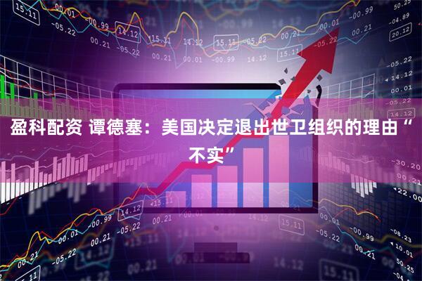 盈科配资 谭德塞：美国决定退出世卫组织的理由“不实”