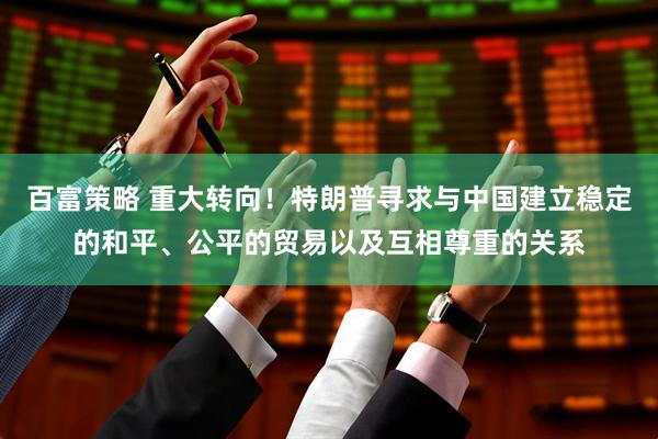 百富策略 重大转向！特朗普寻求与中国建立稳定的和平、公平的贸易以及互相尊重的关系