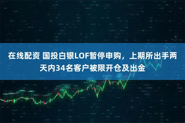 在线配资 国投白银LOF暂停申购，上期所出手两天内34名客户被限开仓及出金