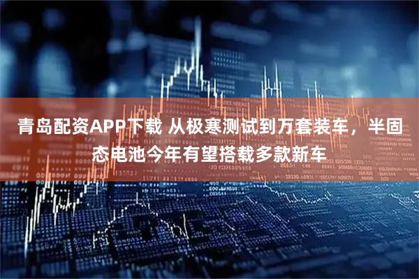 青岛配资APP下载 从极寒测试到万套装车，半固态电池今年有望搭载多款新车