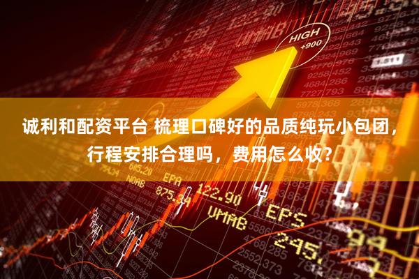 诚利和配资平台 梳理口碑好的品质纯玩小包团，行程安排合理吗，费用怎么收？