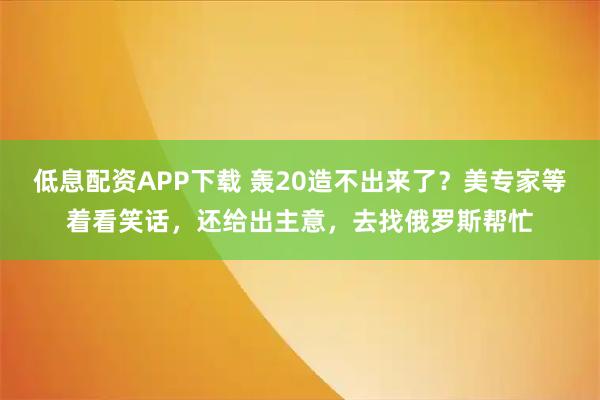低息配资APP下载 轰20造不出来了？美专家等着看笑话，还给出主意，去找俄罗斯帮忙