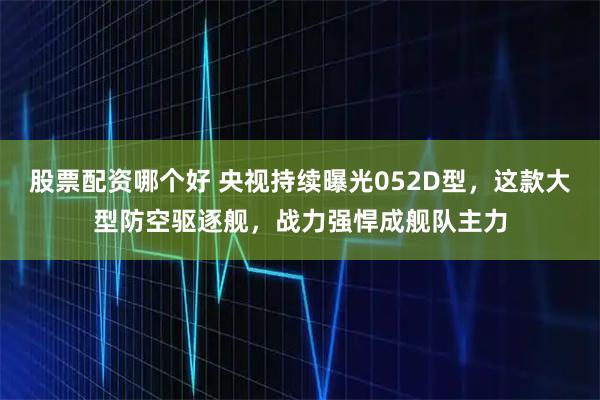 股票配资哪个好 央视持续曝光052D型，这款大型防空驱逐舰，战力强悍成舰队主力