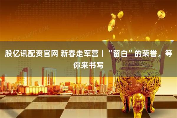 股亿讯配资官网 新春走军营丨“留白”的荣誉，等你来书写