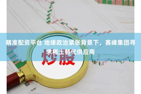 精准配资平台 地缘政治紧张背景下，赛峰集团寻求稀土替代供应商