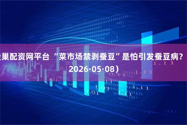 股巢配资网平台 “菜市场禁剥蚕豆”是怕引发蚕豆病？（2026·05·08）