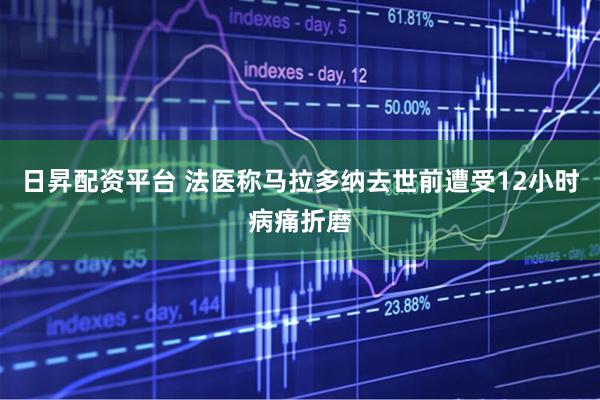 日昇配资平台 法医称马拉多纳去世前遭受12小时病痛折磨