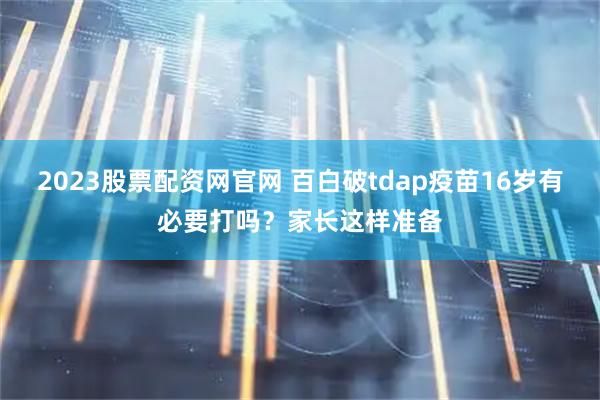 2023股票配资网官网 百白破tdap疫苗16岁有必要打吗？家长这样准备