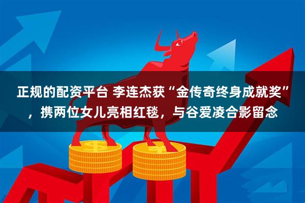 正规的配资平台 李连杰获“金传奇终身成就奖”，携两位女儿亮相红毯，与谷爱凌合影留念